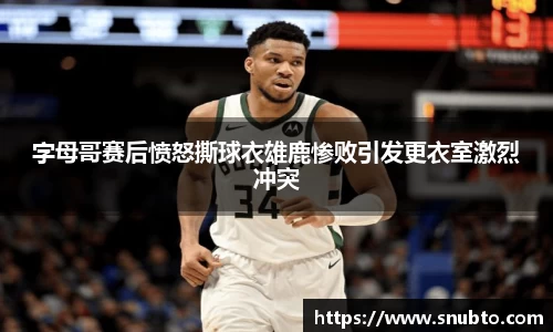 字母哥赛后愤怒撕球衣雄鹿惨败引发更衣室激烈冲突